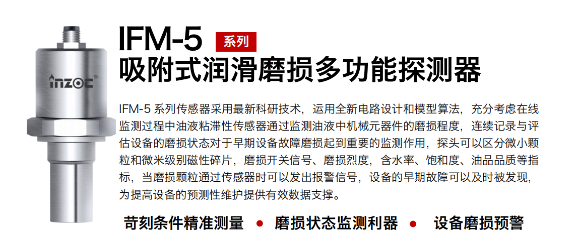 IFM-5吸附式潤滑磨損多功能探測器采用最新科研技術，運用全新電路設計和模型算法，充分考慮在線監測過程中油液粘滯性傳感器通過監測油液中機械元器件的磨損程度，連續記錄與評估設備的磨損狀態對于早期設備故障磨損起到重要的監測作用，探頭可以區分微小顆粒和微米級別磁性碎片，磨損開關信號、磨損烈度，含水率、飽和度、油品品質等指標，當磨損顆粒通過傳感器時可以發出報警信號，設備的早期故障可以及時被發現，為提高設備的預測性維護提供有效數據支撐。
行業：鋼鐵、石化、盾構、電力、風電、大型設備、OEM 集成等
油品：液壓油、透平油、柴機油、絕緣油、變壓器油等