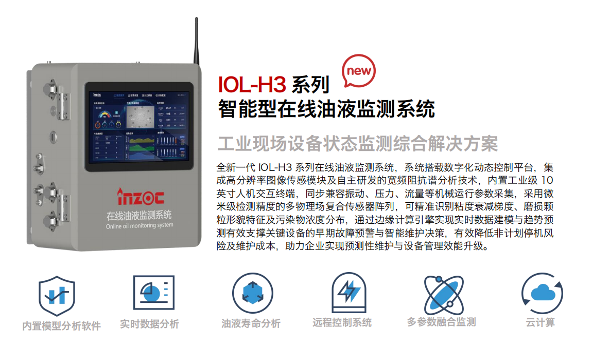IOL-H3系列智能型在線油液監測系統-工業現場設備狀態監測綜合解決方案
全新一代 IOL-H3 系列在線油液監測系統，系統搭載數字化動態控制平臺，集成高分辨率圖像傳感模塊及自主研發的寬頻阻抗譜分析技術，內置工業級 10英寸人機交互終端，同步兼容振動、壓力、流量等機械運行參數采集，采用微米級檢測精度的多物理場復合傳感器陣列，可精準識別粘度衰減梯度、磨損顆粒形貌特征及污染物濃度分布，通過邊緣計算引擎實現實時數據建模與趨勢預測有效支撐關鍵設備的早期故障預警與智能維護決策，有效降低非計劃停機風險及維護成本，助力企業實現預測性維護與設備管理效能升級。