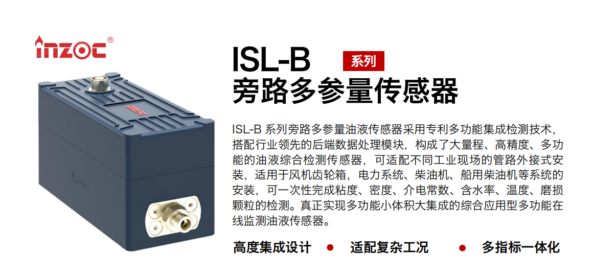 ISL-B 系列旁路多參量油液傳感器采用專利多功能集成檢測技術(shù)，搭配行業(yè)領(lǐng)先的后端數(shù)據(jù)處理模塊，構(gòu)成了大量程、高精度、多功能的油液綜合檢測傳感器，可適配不同工業(yè)現(xiàn)場的管路外接式安裝，適用于風(fēng)機齒輪箱，電力系統(tǒng)、柴油機、船用柴油機等系統(tǒng)的安裝，可一次性完成粘度、密度、介電常數(shù)、含水率、溫度、磨損顆粒的檢測。真正實現(xiàn)多功能小體積大集成的綜合應(yīng)用型多功能在線監(jiān)測油液傳感器。
行業(yè)：鋼鐵、石化、盾構(gòu)、電力、風(fēng)電、大型設(shè)備、OEM 等
油品：齒輪油、液壓油、透平油、柴機油等