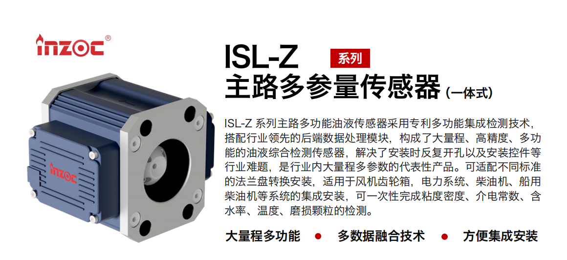 ISL-Z 系列主路多功能油液傳感器采用專利多功能集成檢測(cè)技術(shù)，搭配行業(yè)領(lǐng)先的后端數(shù)據(jù)處理模塊，構(gòu)成了大量程、高精度、多功能的油液綜合檢測(cè)傳感器，解決了安裝時(shí)反復(fù)開孔以及安裝控件等行業(yè)難題，是行業(yè)內(nèi)大量程多參數(shù)的代表性產(chǎn)品。可適配不同標(biāo)準(zhǔn)的法蘭盤轉(zhuǎn)換安裝，適用于風(fēng)機(jī)齒輪箱，電力系統(tǒng)、柴油機(jī)、船用柴油機(jī)等系統(tǒng)的集成安裝，可一次性完成粘度密度、介電常數(shù)、含水率、溫度、磨損顆粒的檢測(cè)。
                    應(yīng)用行業(yè)：鋼鐵、石化、盾構(gòu)、電力、風(fēng)電、大型設(shè)備、OEM 等
                    適用油品：齒輪油、液壓油、透平油、柴機(jī)油等